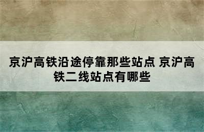 京沪高铁沿途停靠那些站点 京沪高铁二线站点有哪些